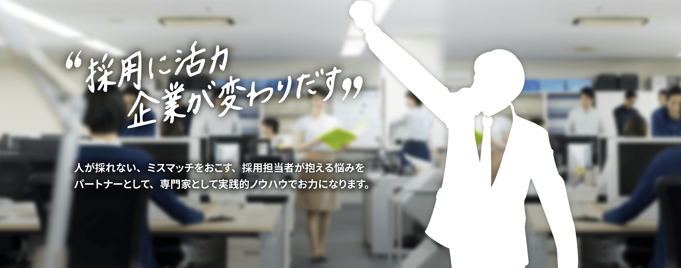 採用に活力、企業が変わり出す 人が採れない、ミスマッチをおこす、採用担当者が抱える悩みをパートナーとして、専門家として実践的ノウハウでお力になります。